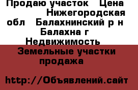 Продаю участок › Цена ­ 100 000 - Нижегородская обл., Балахнинский р-н, Балахна г. Недвижимость » Земельные участки продажа   